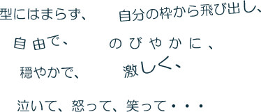 型にはまらず、自分の枠から飛び出し、自由で、のびやかに、穏やかで、激しく、泣いて、怒って、笑って･･･